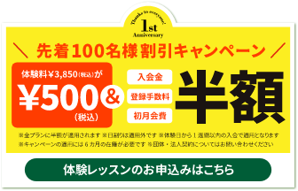 先着100名様 割引キャンペーン　体験料\3,850が\500＆入会金・登録手数料・初月会費　半額　※全プランに半額が適用されます　※日割りは適用外です　※体験日から1週間以内の入会で適用となります　※キャンペーンの適用には6ヶ月の在籍が必要です　※団体・法人契約についてはお問い合わせください　体験レッスンのお申込みはこちら